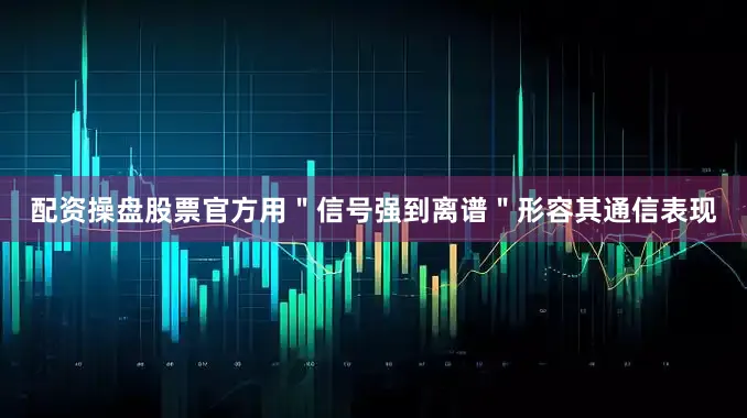 配资操盘股票官方用＂信号强到离谱＂形容其通信表现