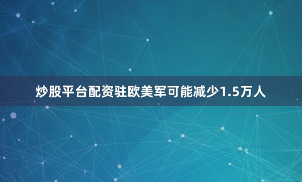 炒股平台配资驻欧美军可能减少1.5万人
