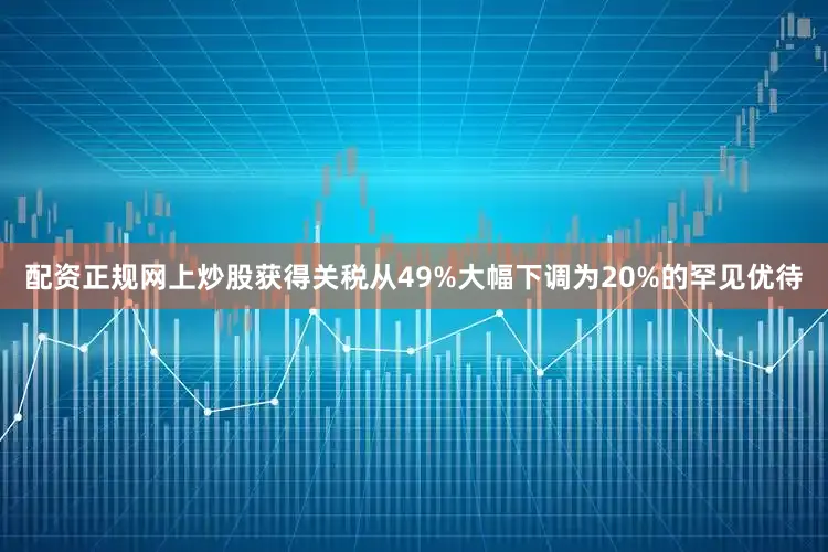 配资正规网上炒股获得关税从49%大幅下调为20%的罕见优待
