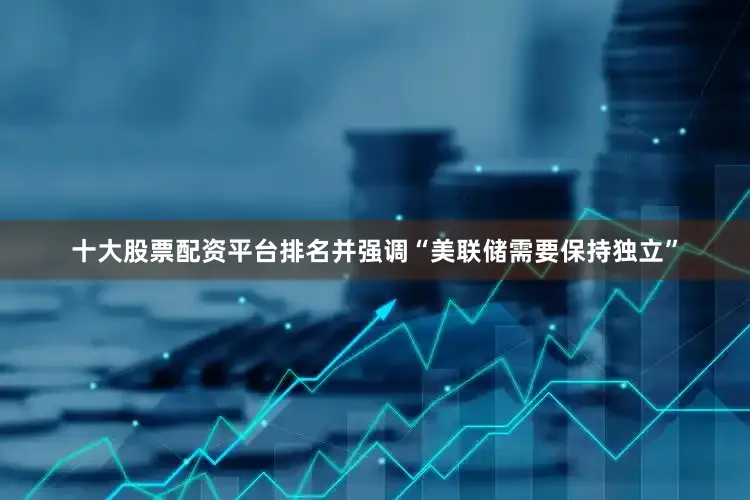 十大股票配资平台排名并强调“美联储需要保持独立”